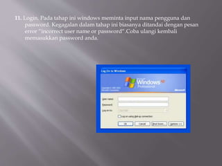 11. Login. Pada tahap ini windows meminta input nama pengguna dan
password. Kegagalan dalam tahap ini biasanya ditandai dengan pesan
error “incorrect user name or password“.Coba ulangi kembali
memasukkan password anda.
 