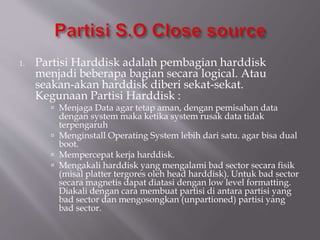 1. Partisi Harddisk adalah pembagian harddisk
menjadi beberapa bagian secara logical. Atau
seakan-akan harddisk diberi sekat-sekat.
Kegunaan Partisi Harddisk :
 Menjaga Data agar tetap aman, dengan pemisahan data
dengan system maka ketika system rusak data tidak
terpengaruh
 Menginstall Operating System lebih dari satu. agar bisa dual
boot.
 Mempercepat kerja harddisk.
 Mengakali harddisk yang mengalami bad sector secara fisik
(misal platter tergores oleh head harddisk). Untuk bad sector
secara magnetis dapat diatasi dengan low level formatting.
Diakali dengan cara membuat partisi di antara partisi yang
bad sector dan mengosongkan (unpartioned) partisi yang
bad sector.
 