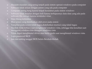  Masalah-masalah yang sering terjadi pada sistem operasi windows pada computer
 Software tidak sesuai dengan sistem yang ada pada computer
 Computer sering hang karena terjadi kesalahan pada sistem windows
 Software tidak berjalan dengan baik karena terhapusnya data-data yang ada pada
software file corrupt karena terdeteksi virus
 Data hilang terhidden
 Blue screen yang diakibatkan oleh error pada sistem
 Tampilan pada screen tidak bagus,diakibatkan resolusi yang tidak bagus
 Hardisk tidak terbaca saat menghinstal windows vista, sehingga kita kesulitan saat
mengganti windows kita denagan windows vista
 Tidak dapat menghinstal driver atau kartu grafis saat menghinstal windows vista.
 Lupa password BIOS
 Jam dan setting tanggal BIOS Selalu Berubah-Rubah
 