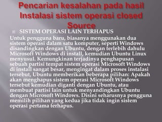  SISTEM OPERASI LAIN TERHAPUS
Untuk pengguna baru, biasanya menggunakan dua
sistem operasi dalam satu komputer, seperti Windows
disandingkan dengan Ubuntu, dengan terlebih dahulu
Microsoft Windows di install, kemudian Ubuntu Linux
menyusul. Kemungkinan terjadinya penghapusan
sebuah partisi tempat sistem operasi Microsoft Windows
di install sangat besar, mengingat dalam proses instalasi
tersebut, Ubuntu memberikan beberapa pilihan: Apakah
akan menghapus sistem operasi Microsoft Windows
tersebut kemudian diganti dengan Ubuntu, atau
membuat partisi lain untuk menyandingkan Ubuntu
dengan Microsoft Windows. Disini seharusnya pengguna
memilih pilihan yang kedua jika tidak ingin sistem
operasi pertama terhapus.
 