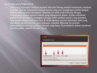 DATA HILANG/TERHAPUS
 Data yang tersimpan didalam hardisk tiba-tiba hilang setelah melakukan instalasi
Ubuntu!. Hal ini sebenarnya terjadi karena sang user menghapus partisi tempat
dimana data tersebut tersimpan. Masalah ini tidak jauh berbeda dengan
terhapusnya sistem operasi seperti yang dipaparkan diatas. Ketika membuat
partisi baru, hendaknya pengguna dengan teliti melihat partisi yang terpakai,
agar jangan sampai terhapus atau di ubah tipenya, karena akibatnya data yang
ada dalam partisi tersebut akan terhapus. Gambar dibawah ini penulis
menunjukkan beberapa pilihan krusial yang harus di perhatikan dalam membuat
sebuah partisi - partisi Ubuntu Linux.
 