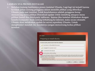 LAMBAN NYA PROSES INSTALASI
 Keluhan tentang lambannya proses instalasi Ubuntu. Lagi-lagi ini terjadi karena
ke-tidak jelian seorang pengguna dalam memilih pilihan yang diberikan
Ubuntu pada saat instalasi. Letak kesalahannya adalah pengguna kerap
mencawang menu pilihan Download update while installing ataupun menu
pilihan Install this third-party software, karena jika instalasi dilakukan dengan
kondisi komputer Anda sedang terhubung ke internet, maka secara otomatis
Ubuntu akan melakukan update ke server repository Ubuntu. Untuk
menghindari masalah ini, hendaknya jangan mencawang kedua pilihan
tersebut.
 