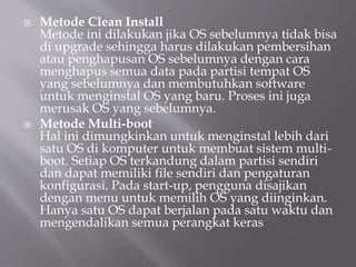  Metode Clean Install
Metode ini dilakukan jika OS sebelumnya tidak bisa
di upgrade sehingga harus dilakukan pembersihan
atau penghapusan OS sebelumnya dengan cara
menghapus semua data pada partisi tempat OS
yang sebelumnya dan membutuhkan software
untuk menginstal OS yang baru. Proses ini juga
merusak OS yang sebelumnya.
 Metode Multi-boot
Hal ini dimungkinkan untuk menginstal lebih dari
satu OS di komputer untuk membuat sistem multi-
boot. Setiap OS terkandung dalam partisi sendiri
dan dapat memiliki file sendiri dan pengaturan
konfigurasi. Pada start-up, pengguna disajikan
dengan menu untuk memilih OS yang diinginkan.
Hanya satu OS dapat berjalan pada satu waktu dan
mengendalikan semua perangkat keras
 