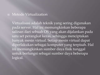  Metode Virtualization
Virtualisasi adalah teknik yang sering digunakan
pada server. Hal ini memungkinkan beberapa
salinan dari sebuah OS yang akan dijalankan pada
satu set perangkat keras, sehingga menciptakan
banyak mesin virtual. Setiap mesin virtual dapat
diperlakukan sebagai komputer yang terpisah. Hal
ini memungkinkan sumber daya fisik tunggal
untuk berfungsi sebagai sumber daya beberapa
logical.
 