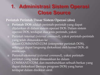 Perintah Perintah Dasar Sistem Operasi (dos)
 Perintah DOS adalah perintah-perintah yang dapat
dijalankan di dalam sistem operasi DOS. Dalam sistem
operasi DOS, terdapat dua jenis perintah, yakni:
 Perintah internal (internal command), yakni perintah-perintah
yang telah dimasukkan ke
dalam COMMAND.COM (interpreter perintah DOS),
sehingga dapat langsung dieksekusi oleh kernel DOS, di
mana saja.
 Perintah eksternal (external command), yakni perintah-
perintah yang tidak dimasukkan ke dalam
COMMAND.COM, dan membutuhkan sebuah berkas yang
dapat dieksekusi (berupa program DOS) yang harus
terdapat dalam direktori aktif.
 