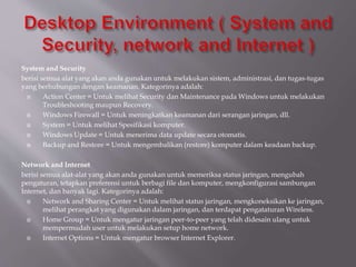 System and Security
berisi semua alat yang akan anda gunakan untuk melakukan sistem, administrasi, dan tugas-tugas
yang berhubungan dengan keamanan. Kategorinya adalah:
 Action Center = Untuk melihat Security dan Maintenance pada Windows untuk melakukan
Troubleshooting maupun Recovery.
 Windows Firewall = Untuk meningkatkan keamanan dari serangan jaringan, dll.
 System = Untuk melihat Spesifikasi komputer.
 Windows Update = Untuk menerima data update secara otomatis.
 Backup and Restore = Untuk mengembalikan (restore) komputer dalam keadaan backup.
Network and Internet
berisi semua alat-alat yang akan anda gunakan untuk memeriksa status jaringan, mengubah
pengaturan, tetapkan preferensi untuk berbagi file dan komputer, mengkonfigurasi sambungan
Internet, dan banyak lagi. Kategorinya adalah:
 Network and Sharing Center = Untuk melihat status jaringan, mengkoneksikan ke jaringan,
melihat perangkat yang digunakan dalam jaringan, dan terdapat pengataturan Wireless.
 Home Group = Untuk mengatur jaringan peer-to-peer yang telah didesain ulang untuk
mempermudah user untuk melakukan setup home network.
 Internet Options = Untuk mengatur browser Internet Explorer.
 