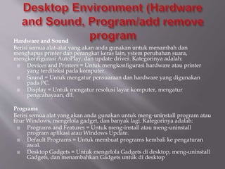 Hardware and Sound
Berisi semua alat-alat yang akan anda gunakan untuk menambah dan
menghapus printer dan perangkat keras lain, ystem perubahan suara,
mengkonfigurasi AutoPlay, dan update driver. Kategorinya adalah:
 Devices and Printers = Untuk mengkonfigurasi hardware atau printer
yang terditeksi pada komputer.
 Sound = Untuk mengatur pensuaraan dan hardware yang digunakan
pada PC.
 Display = Untuk mengatur resolusi layar komputer, mengatur
pengcahayaan, dll.
Programs
Berisi semua alat yang akan anda gunakan untuk meng-uninstall program atau
fitur Windows, mengelola gadget, dan banyak lagi. Kategorinya adalah:
 Programs and Features = Untuk meng-install atau meng-uninstall
program aplikasi atau Windows Update.
 Default Programs = Untuk membuat programs kembali ke pengaturan
awal.
 Desktop Gadgets = Untuk mengelola Gadgets di desktop, meng-uninstall
Gadgets, dan menambahkan Gadgets untuk di desktop
 
