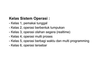 Kelas Sistem Operasi :
- Kelas 1, pemakai tunggal
- Kelas 2, operasi berbentuk tumpukan
- Kelas 3, operasi olahan segera (realtime)
- Kelas 4, operasi multi proses
- Kelas 5, operasi berbagi waktu dan multi programming
- Kelas 6, operasi tersebar
 