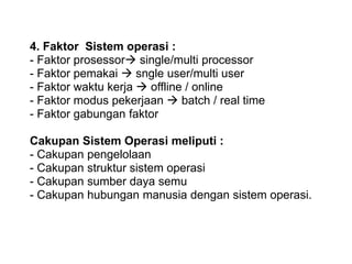 4. Faktor Sistem operasi :
- Faktor prosessor single/multi processor
- Faktor pemakai  sngle user/multi user
- Faktor waktu kerja  offline / online
- Faktor modus pekerjaan  batch / real time
- Faktor gabungan faktor
Cakupan Sistem Operasi meliputi :
- Cakupan pengelolaan
- Cakupan struktur sistem operasi
- Cakupan sumber daya semu
- Cakupan hubungan manusia dengan sistem operasi.
 