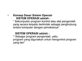• Konsep Dasar Sistem Operasi
SISTEM OPERASI adalah :
“ Sekumpulan program kontrol atau alat pengendali
yang secara terpadu bertindak sebagai penghubung
antara komputer dengan pemakainya”.
SISTEM OPERASI adalah :
“ Sebagai program pengendali, yaitu
program yang digunakan untuk mengontrol program
yang lain”
 