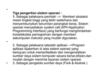 •
Tiga pengertian sistem operasi :
1. Sebagai pelaksana perintah --> Memberi abstaksi
mesin tingkat tinggi yang lebih sederhana dan
menyembunyikan kerumitan perangkat keras. Sistem
operasi menyediakan system call (API=Application
Programming Interface) yang berfungsi menghindarkan
kompleksitas pemograman dengan memberi
sekumpulan instruksi yang mudah digunakan.
•
2. Sebagai pelaksana tataolah aplikasi -->Program
aplikasi dijalankan di atas sistem operasi yang
bertujuan untuk memanfaatkan dan mengendalikan
sumber daya sistem komputer secara benar,efisien,dan
mudah dengan meminta layanan sistem operasi.
• 3. Sebagai pengelola sumber daya (Fisik & Abstrak )
 