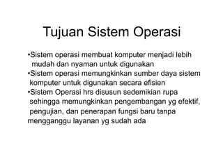 Tujuan Sistem Operasi
•Sistem operasi membuat komputer menjadi lebih
mudah dan nyaman untuk digunakan
•Sistem operasi memungkinkan sumber daya sistem
komputer untuk digunakan secara efisien
•Sistem Operasi hrs disusun sedemikian rupa
sehingga memungkinkan pengembangan yg efektif,
pengujian, dan penerapan fungsi baru tanpa
mengganggu layanan yg sudah ada
 
