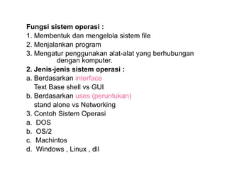 Fungsi sistem operasi :
1. Membentuk dan mengelola sistem file
2. Menjalankan program
3. Mengatur penggunakan alat-alat yang berhubungan
dengan komputer.
2. Jenis-jenis sistem operasi :
a. Berdasarkan interface
Text Base shell vs GUI
b. Berdasarkan uses (peruntukan)
stand alone vs Networking
3. Contoh Sistem Operasi
a. DOS
b. OS/2
c. Machintos
d. Windows , Linux , dll
 