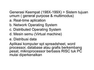 Generasi Keempat (198X-199X) > Sistem tujuan
umum ( general purpose & multimodus)
a. Real-time aplication
b. Network Operating System
c. Distributed Operating System
d. Mesin semu (Virtual machine)
e. Distribusi data
Aplikasi komputer spt spreadsheet, word
processor, database atau grafis berkembang
pesat, mikroprocessor berbasis RISC tuk PC
mulai diperkenalkan
 