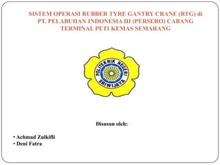 SISTEM OPERASI RUBBER TYRE GANTRY CRANE (RTG) di
         PT. PELABUHAN INDONESIA III (PERSERO) CABANG
                TERMINAL PETI KEMAS SEMARANG




                        Disusun oleh:

• Achmad Zulkifli
• Deni Fatra
 