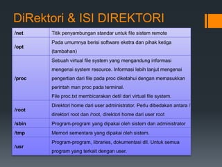 DiRektori & ISI DIREKTORI
/net Titik penyambungan standar untuk file sistem remote
/opt
Pada umumnya berisi software ekstra dan pihak ketiga
(tambahan)
/proc
Sebuah virtual file system yang mengandung informasi
mengenai system resource. Informasi lebih lanjut mengenai
pengertian dari file pada proc diketahui dengan memasukkan
perintah man proc pada terminal.
File proc.txt membicarakan detil dari virtual file system.
/root
Direktori home dari user administrator. Perlu dibedakan antara /
direktori root dan /root, direktori home dari user root
/sbin Program-program yang dipakai oleh sistem dan administrator
/tmp Memori sementara yang dipakai oleh sistem.
/usr
Program-program, libraries, dokumentasi dll. Untuk semua
program yang terkait dengan user.
 