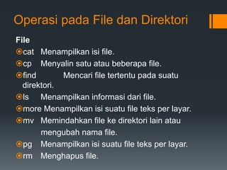 Operasi pada File dan Direktori
File
cat Menampilkan isi file.
cp Menyalin satu atau beberapa file.
find Mencari file tertentu pada suatu
direktori.
ls Menampilkan informasi dari file.
more Menampilkan isi suatu file teks per layar.
mv Memindahkan file ke direktori lain atau
mengubah nama file.
pg Menampilkan isi suatu file teks per layar.
rm Menghapus file.
 
