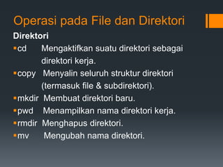Operasi pada File dan Direktori
Direktori
cd Mengaktifkan suatu direktori sebagai
direktori kerja.
copy Menyalin seluruh struktur direktori
(termasuk file & subdirektori).
mkdir Membuat direktori baru.
pwd Menampilkan nama direktori kerja.
rmdir Menghapus direktori.
mv Mengubah nama direktori.
 