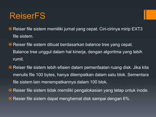 ReiserFS
 Reiser file sistem memiliki jurnal yang cepat. Ciri-cirinya mirip EXT3
file sistem.
 Reiser file sistem dibuat berdasarkan balance tree yang cepat.
Balance tree unggul dalam hal kinerja, dengan algoritma yang lebih
rumit.
 Reiser file sistem lebih efisien dalam pemenfaatan ruang disk. Jika kita
menulis file 100 bytes, hanya ditempatkan dalam satu blok. Sementara
file sistem lain menempatkannya dalam 100 blok.
 Reiser file sistem tidak memiliki pengalokasian yang tetap untuk inode.
 Resier file sistem dapat menghemat disk sampai dengan 6%.
 