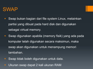 SWAP
 Swap bukan bagian dari file system Linux, melainkan
partisi yang dibuat pada hard disk dan digunakan
sebagai virtual memory.
 Swap digunakan apabila (memory fisik) yang ada pada
komputer telah digunakan secara maksimun, maka
swap akan digunakan untuk menampung memori
tambahan.
 Swap tidak boleh digunakan untuk data.
 Ukuran swap dapat 2 kali ukuran RAM
 