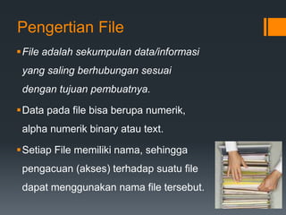 Pengertian File
File adalah sekumpulan data/informasi
yang saling berhubungan sesuai
dengan tujuan pembuatnya.
Data pada file bisa berupa numerik,
alpha numerik binary atau text.
Setiap File memiliki nama, sehingga
pengacuan (akses) terhadap suatu file
dapat menggunakan nama file tersebut.
 