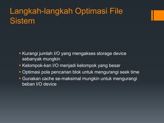 Langkah-langkah Optimasi File
Sistem
 Kurangi jumlah I/O yang mengakses storage device
sebanyak mungkin
 Kelompok-kan I/O menjadi kelompok yang besar
 Optimasi pola pencarian blok untuk mengurangi seek time
 Gunakan cache se-maksimal mungkin untuk mengurangi
beban I/O device
 