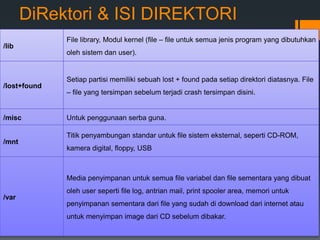 DiRektori & ISI DIREKTORI
/lib
File library, Modul kernel (file – file untuk semua jenis program yang dibutuhkan
oleh sistem dan user).
/lost+found
Setiap partisi memiliki sebuah lost + found pada setiap direktori diatasnya. File
– file yang tersimpan sebelum terjadi crash tersimpan disini.
/misc Untuk penggunaan serba guna.
/mnt
Titik penyambungan standar untuk file sistem eksternal, seperti CD-ROM,
kamera digital, floppy, USB
/var
Media penyimpanan untuk semua file variabel dan file sementara yang dibuat
oleh user seperti file log, antrian mail, print spooler area, memori untuk
penyimpanan sementara dari file yang sudah di download dari internet atau
untuk menyimpan image dari CD sebelum dibakar.
 