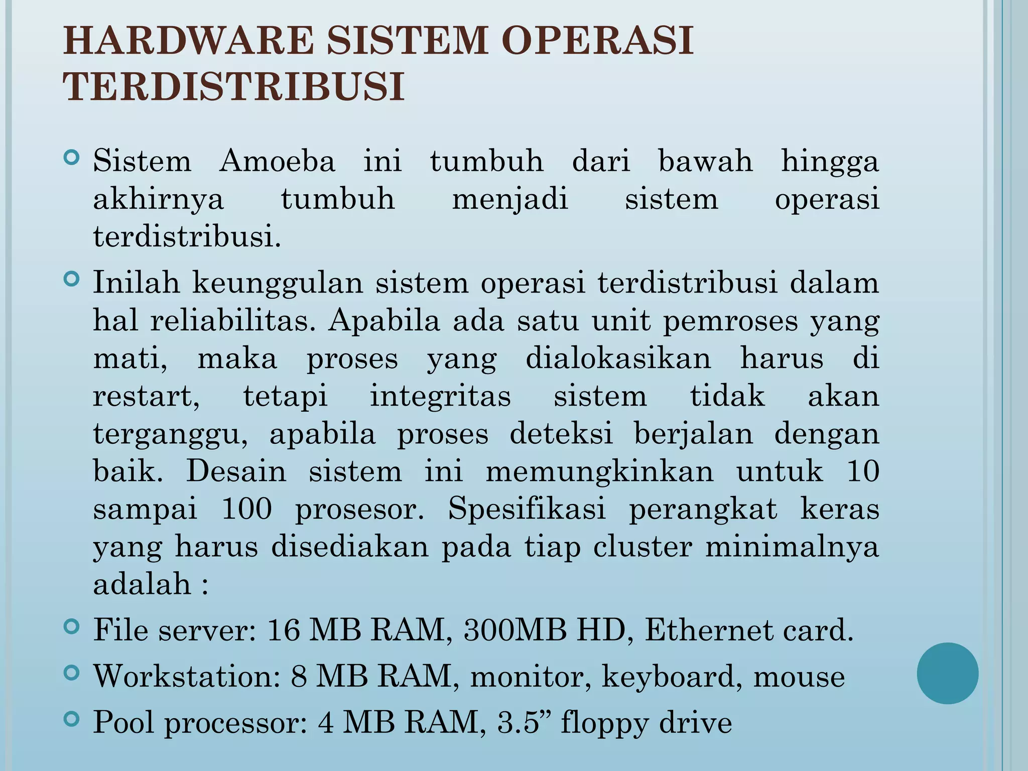 HARDWARE SISTEM OPERASI
TERDISTRIBUSI
   Sistem Amoeba ini tumbuh dari bawah hingga
    akhirnya      tumbuh      menjadi    sistem   operasi
    terdistribusi.
   Inilah keunggulan sistem operasi terdistribusi dalam
    hal reliabilitas. Apabila ada satu unit pemroses yang
    mati, maka proses yang dialokasikan harus di
    restart, tetapi integritas sistem tidak akan
    terganggu, apabila proses deteksi berjalan dengan
    baik. Desain sistem ini memungkinkan untuk 10
    sampai 100 prosesor. Spesifikasi perangkat keras
    yang harus disediakan pada tiap cluster minimalnya
    adalah :
   File server: 16 MB RAM, 300MB HD, Ethernet card.
   Workstation: 8 MB RAM, monitor, keyboard, mouse
   Pool processor: 4 MB RAM, 3.5” floppy drive
 