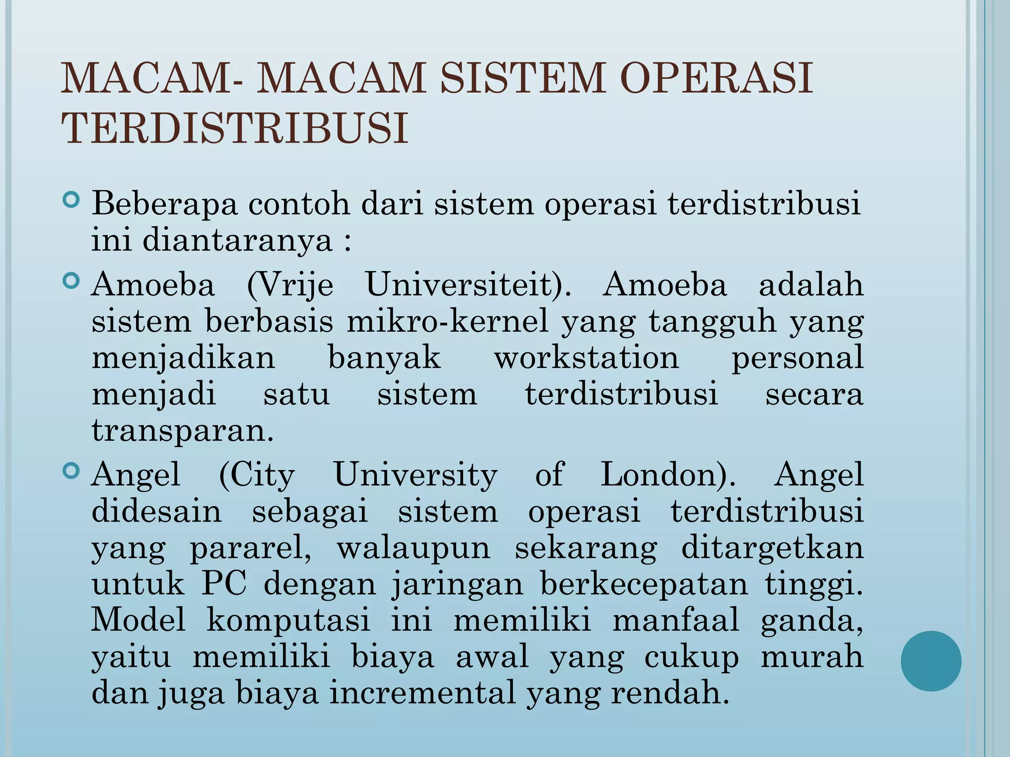 MACAM- MACAM SISTEM OPERASI
TERDISTRIBUSI
 Beberapa contoh dari sistem operasi terdistribusi
  ini diantaranya :
 Amoeba (Vrije Universiteit). Amoeba adalah
  sistem berbasis mikro-kernel yang tangguh yang
  menjadikan     banyak    workstation    personal
  menjadi satu sistem terdistribusi secara
  transparan.
 Angel    (City University of London). Angel
  didesain sebagai sistem operasi terdistribusi
  yang pararel, walaupun sekarang ditargetkan
  untuk PC dengan jaringan berkecepatan tinggi.
  Model komputasi ini memiliki manfaal ganda,
  yaitu memiliki biaya awal yang cukup murah
  dan juga biaya incremental yang rendah.
 