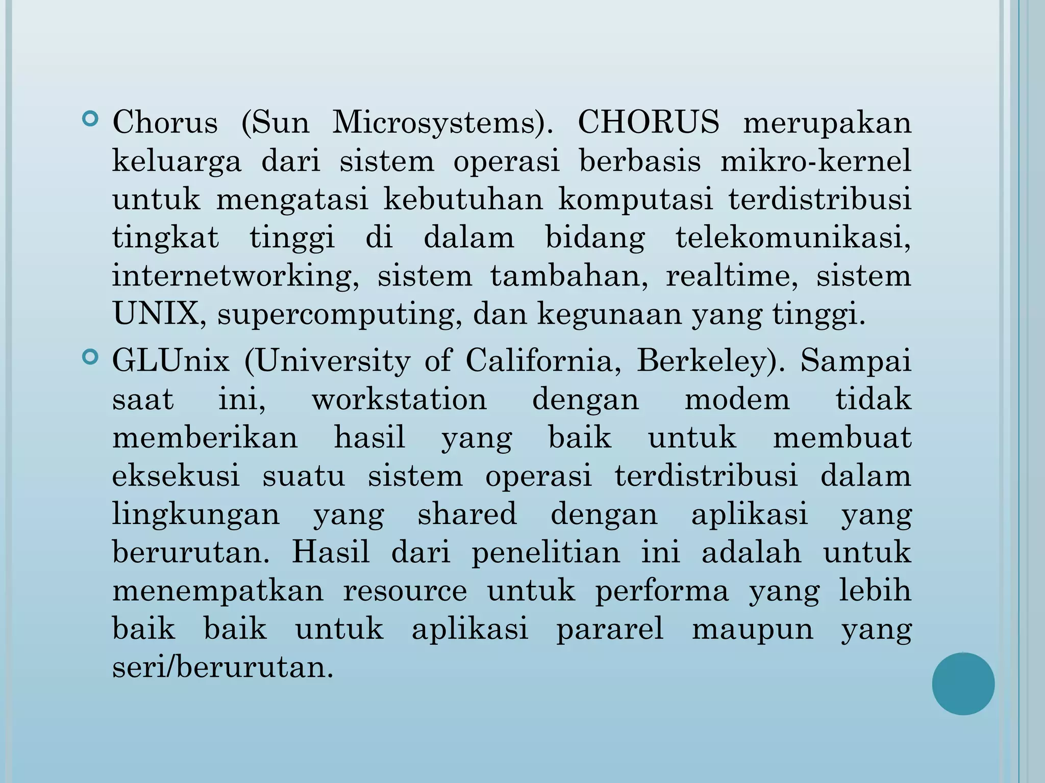    Chorus (Sun Microsystems). CHORUS merupakan
    keluarga dari sistem operasi berbasis mikro-kernel
    untuk mengatasi kebutuhan komputasi terdistribusi
    tingkat tinggi di dalam bidang telekomunikasi,
    internetworking, sistem tambahan, realtime, sistem
    UNIX, supercomputing, dan kegunaan yang tinggi.
   GLUnix (University of California, Berkeley). Sampai
    saat ini, workstation dengan modem tidak
    memberikan hasil yang baik untuk membuat
    eksekusi suatu sistem operasi terdistribusi dalam
    lingkungan yang shared dengan aplikasi yang
    berurutan. Hasil dari penelitian ini adalah untuk
    menempatkan resource untuk performa yang lebih
    baik baik untuk aplikasi pararel maupun yang
    seri/berurutan.
 
