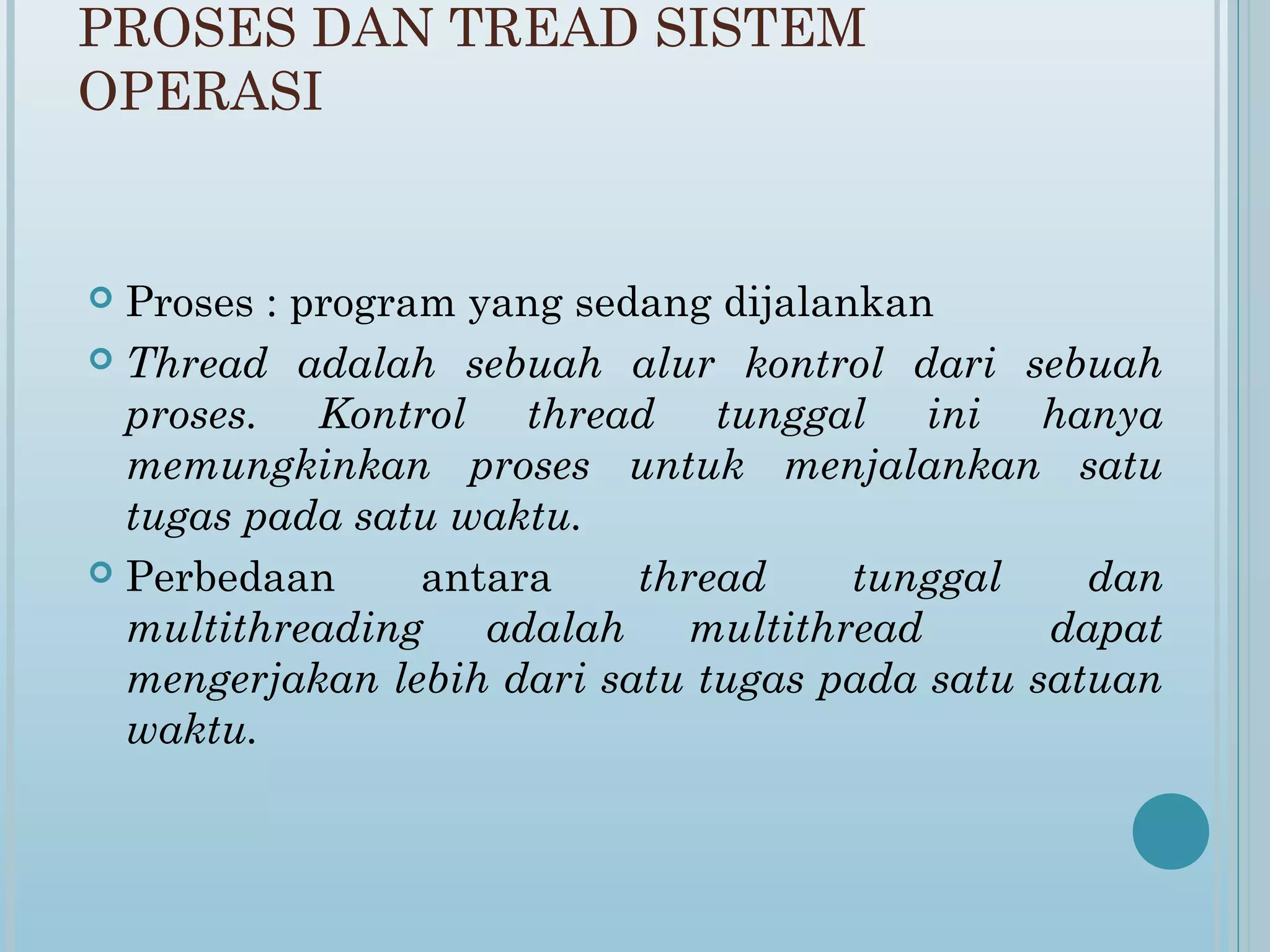 PROSES DAN TREAD SISTEM
OPERASI


 Proses : program yang sedang dijalankan
 Thread adalah sebuah alur kontrol dari sebuah
  proses. Kontrol thread tunggal ini hanya
  memungkinkan proses untuk menjalankan satu
  tugas pada satu waktu.
 Perbedaan      antara    thread     tunggal    dan
  multithreading adalah multithread            dapat
  mengerjakan lebih dari satu tugas pada satu satuan
  waktu.
 