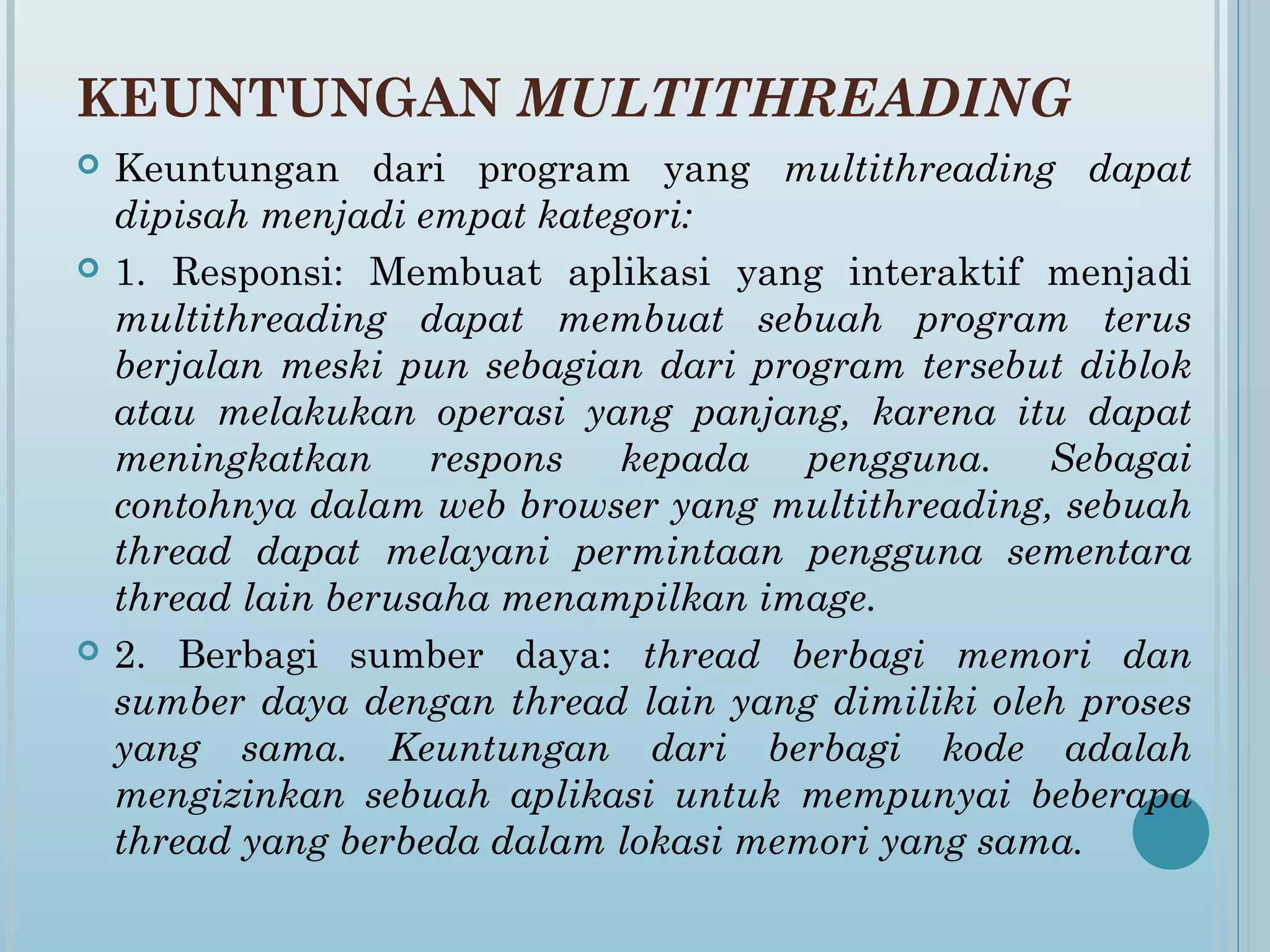 KEUNTUNGAN MULTITHREADING
   Keuntungan dari program yang multithreading dapat
    dipisah menjadi empat kategori:
   1. Responsi: Membuat aplikasi yang interaktif menjadi
    multithreading dapat membuat sebuah program terus
    berjalan meski pun sebagian dari program tersebut diblok
    atau melakukan operasi yang panjang, karena itu dapat
    meningkatkan respons kepada pengguna. Sebagai
    contohnya dalam web browser yang multithreading, sebuah
    thread dapat melayani permintaan pengguna sementara
    thread lain berusaha menampilkan image.
   2. Berbagi sumber daya: thread berbagi memori dan
    sumber daya dengan thread lain yang dimiliki oleh proses
    yang sama. Keuntungan dari berbagi kode adalah
    mengizinkan sebuah aplikasi untuk mempunyai beberapa
    thread yang berbeda dalam lokasi memori yang sama.
 