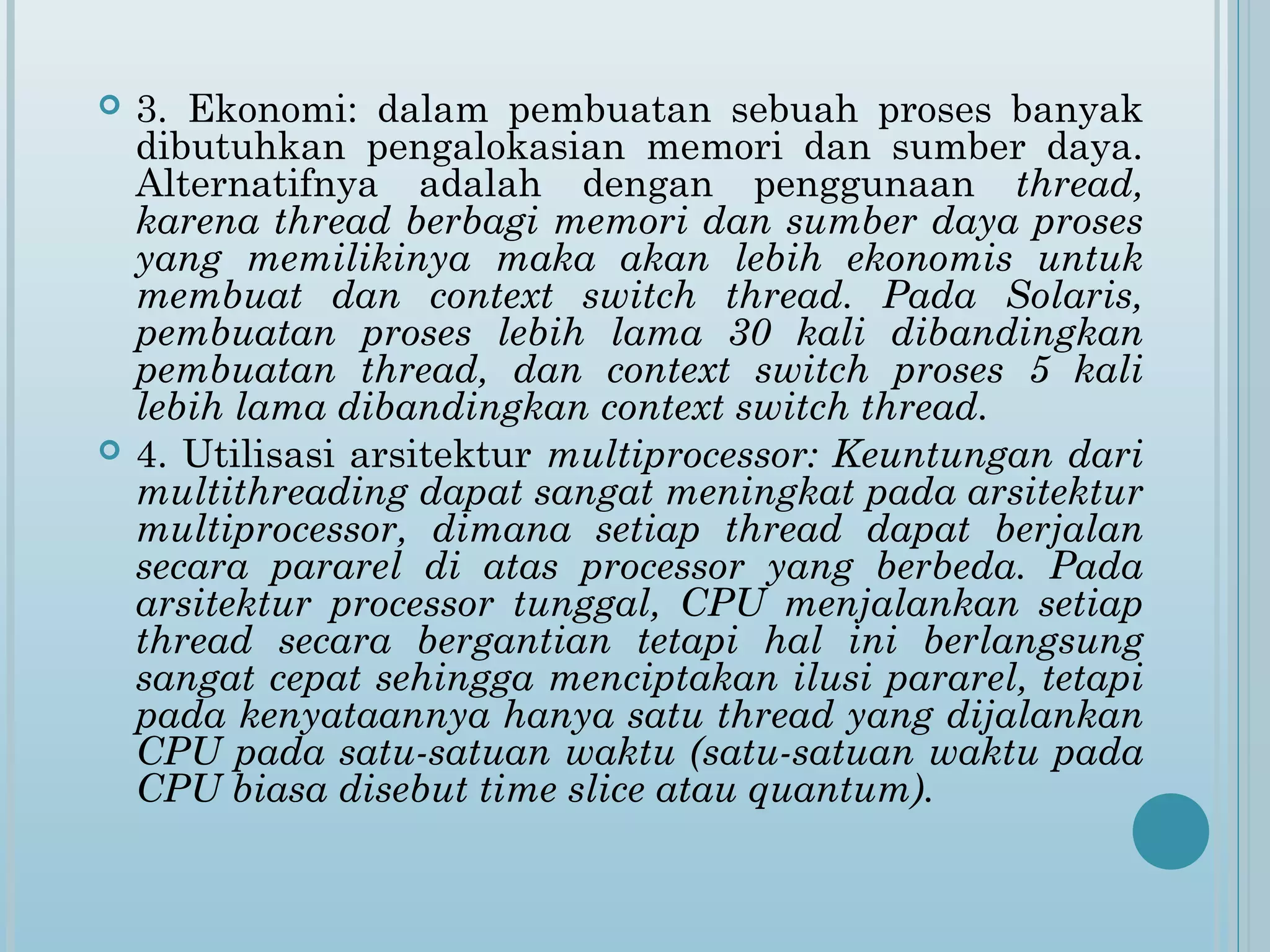   3. Ekonomi: dalam pembuatan sebuah proses banyak
    dibutuhkan pengalokasian memori dan sumber daya.
    Alternatifnya adalah dengan penggunaan thread,
    karena thread berbagi memori dan sumber daya proses
    yang memilikinya maka akan lebih ekonomis untuk
    membuat dan context switch thread. Pada Solaris,
    pembuatan proses lebih lama 30 kali dibandingkan
    pembuatan thread, dan context switch proses 5 kali
    lebih lama dibandingkan context switch thread.
   4. Utilisasi arsitektur multiprocessor: Keuntungan dari
    multithreading dapat sangat meningkat pada arsitektur
    multiprocessor, dimana setiap thread dapat berjalan
    secara pararel di atas processor yang berbeda. Pada
    arsitektur processor tunggal, CPU menjalankan setiap
    thread secara bergantian tetapi hal ini berlangsung
    sangat cepat sehingga menciptakan ilusi pararel, tetapi
    pada kenyataannya hanya satu thread yang dijalankan
    CPU pada satu-satuan waktu (satu-satuan waktu pada
    CPU biasa disebut time slice atau quantum).
 