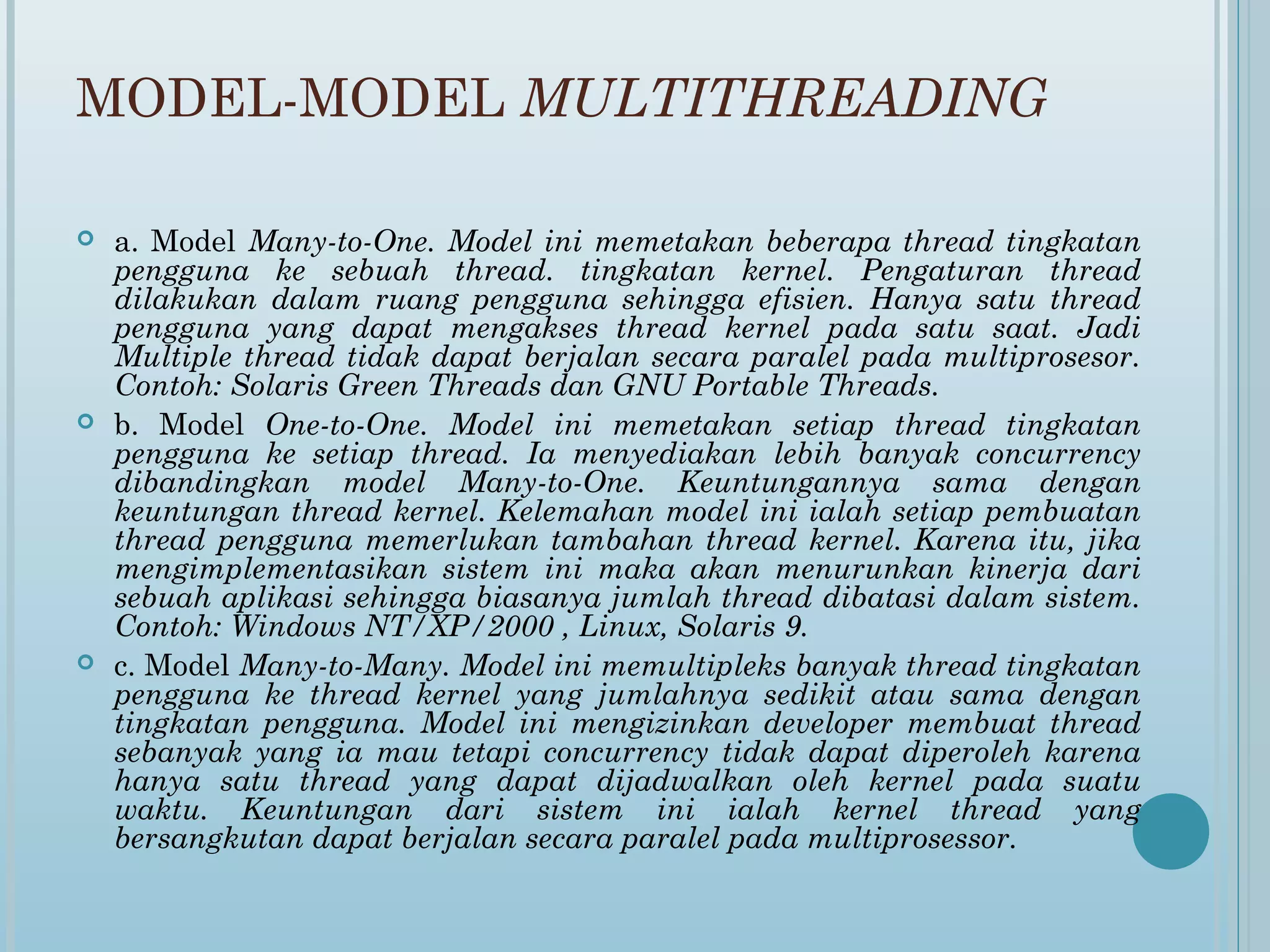 MODEL-MODEL MULTITHREADING

   a. Model Many-to-One. Model ini memetakan beberapa thread tingkatan
    pengguna ke sebuah thread. tingkatan kernel. Pengaturan thread
    dilakukan dalam ruang pengguna sehingga efisien. Hanya satu thread
    pengguna yang dapat mengakses thread kernel pada satu saat. Jadi
    Multiple thread tidak dapat berjalan secara paralel pada multiprosesor.
    Contoh: Solaris Green Threads dan GNU Portable Threads.
   b. Model One-to-One. Model ini memetakan setiap thread tingkatan
    pengguna ke setiap thread. Ia menyediakan lebih banyak concurrency
    dibandingkan model Many-to-One. Keuntungannya sama dengan
    keuntungan thread kernel. Kelemahan model ini ialah setiap pembuatan
    thread pengguna memerlukan tambahan thread kernel. Karena itu, jika
    mengimplementasikan sistem ini maka akan menurunkan kinerja dari
    sebuah aplikasi sehingga biasanya jumlah thread dibatasi dalam sistem.
    Contoh: Windows NT/XP/2000 , Linux, Solaris 9.
   c. Model Many-to-Many. Model ini memultipleks banyak thread tingkatan
    pengguna ke thread kernel yang jumlahnya sedikit atau sama dengan
    tingkatan pengguna. Model ini mengizinkan developer membuat thread
    sebanyak yang ia mau tetapi concurrency tidak dapat diperoleh karena
    hanya satu thread yang dapat dijadwalkan oleh kernel pada suatu
    waktu. Keuntungan dari sistem ini ialah kernel thread yang
    bersangkutan dapat berjalan secara paralel pada multiprosessor.
 