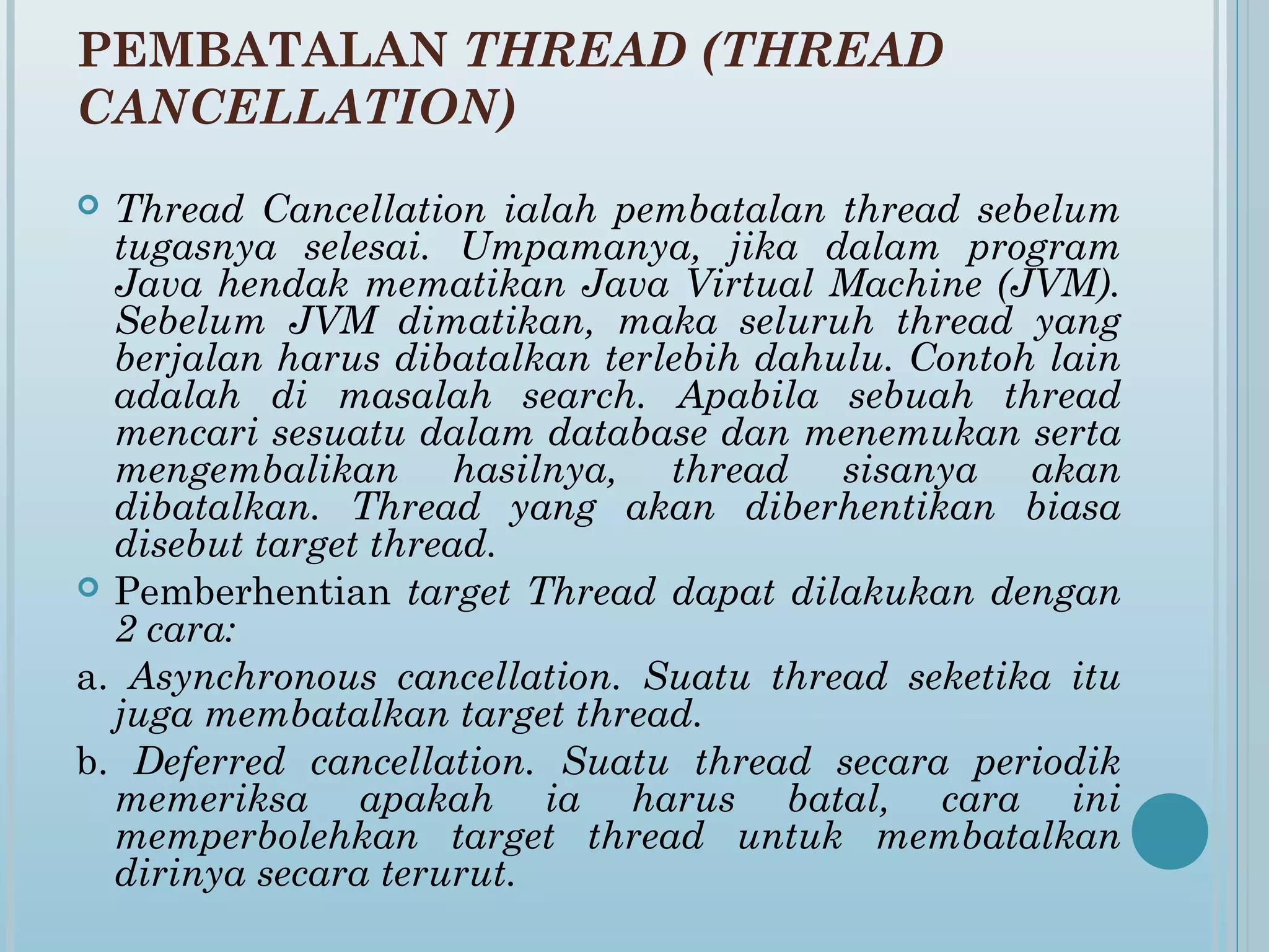 PEMBATALAN THREAD (THREAD
CANCELLATION)
 Thread Cancellation ialah pembatalan thread sebelum
  tugasnya selesai. Umpamanya, jika dalam program
  Java hendak mematikan Java Virtual Machine (JVM).
  Sebelum JVM dimatikan, maka seluruh thread yang
  berjalan harus dibatalkan terlebih dahulu. Contoh lain
  adalah di masalah search. Apabila sebuah thread
  mencari sesuatu dalam database dan menemukan serta
  mengembalikan hasilnya, thread sisanya akan
  dibatalkan. Thread yang akan diberhentikan biasa
  disebut target thread.
 Pemberhentian target Thread dapat dilakukan dengan
  2 cara:
a. Asynchronous cancellation. Suatu thread seketika itu
  juga membatalkan target thread.
b. Deferred cancellation. Suatu thread secara periodik
  memeriksa apakah ia harus batal, cara ini
  memperbolehkan target thread untuk membatalkan
  dirinya secara terurut.
 