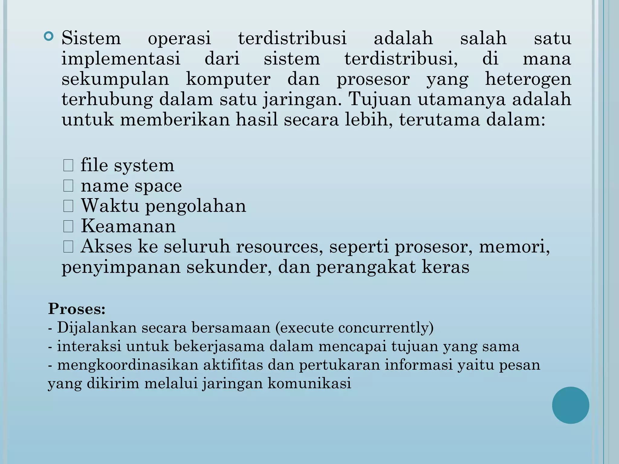    Sistem operasi terdistribusi adalah salah satu
    implementasi dari sistem terdistribusi, di mana
    sekumpulan komputer dan prosesor yang heterogen
    terhubung dalam satu jaringan. Tujuan utamanya adalah
    untuk memberikan hasil secara lebih, terutama dalam:

     file system
     name space
     Waktu pengolahan
     Keamanan
     Akses ke seluruh resources, seperti prosesor, memori,
    penyimpanan sekunder, dan perangakat keras

Proses:
- Dijalankan secara bersamaan (execute concurrently)
- interaksi untuk bekerjasama dalam mencapai tujuan yang sama
- mengkoordinasikan aktifitas dan pertukaran informasi yaitu pesan
yang dikirim melalui jaringan komunikasi
 