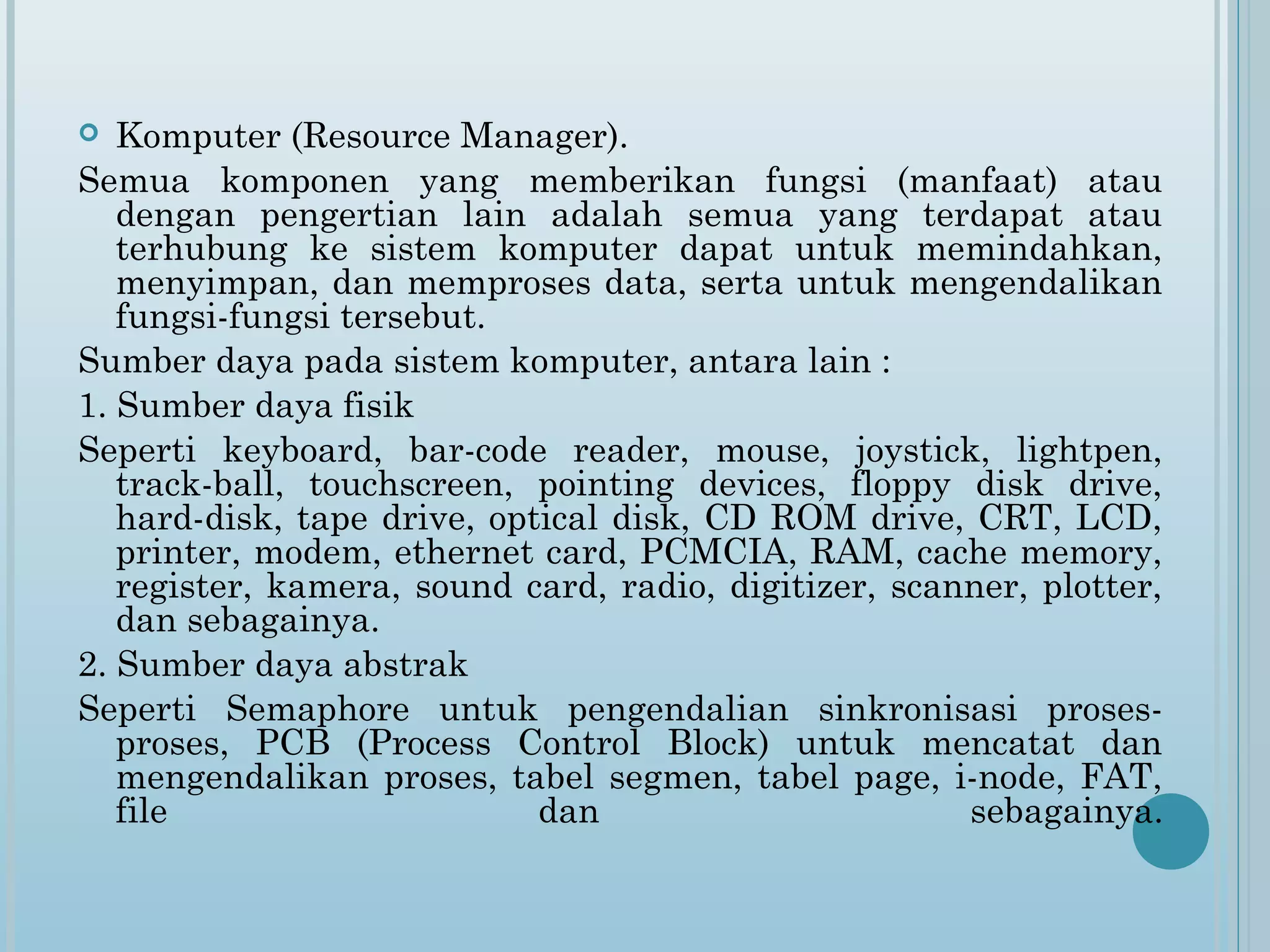   Komputer (Resource Manager).
Semua komponen yang memberikan fungsi (manfaat) atau
   dengan pengertian lain adalah semua yang terdapat atau
   terhubung ke sistem komputer dapat untuk memindahkan,
   menyimpan, dan memproses data, serta untuk mengendalikan
   fungsi-fungsi tersebut.
Sumber daya pada sistem komputer, antara lain :
1. Sumber daya fisik
Seperti keyboard, bar-code reader, mouse, joystick, lightpen,
   track-ball, touchscreen, pointing devices, floppy disk drive,
   hard-disk, tape drive, optical disk, CD ROM drive, CRT, LCD,
   printer, modem, ethernet card, PCMCIA, RAM, cache memory,
   register, kamera, sound card, radio, digitizer, scanner, plotter,
   dan sebagainya.
2. Sumber daya abstrak
Seperti Semaphore untuk pengendalian sinkronisasi proses-
   proses, PCB (Process Control Block) untuk mencatat dan
   mengendalikan proses, tabel segmen, tabel page, i-node, FAT,
   file                      dan                       sebagainya.
 