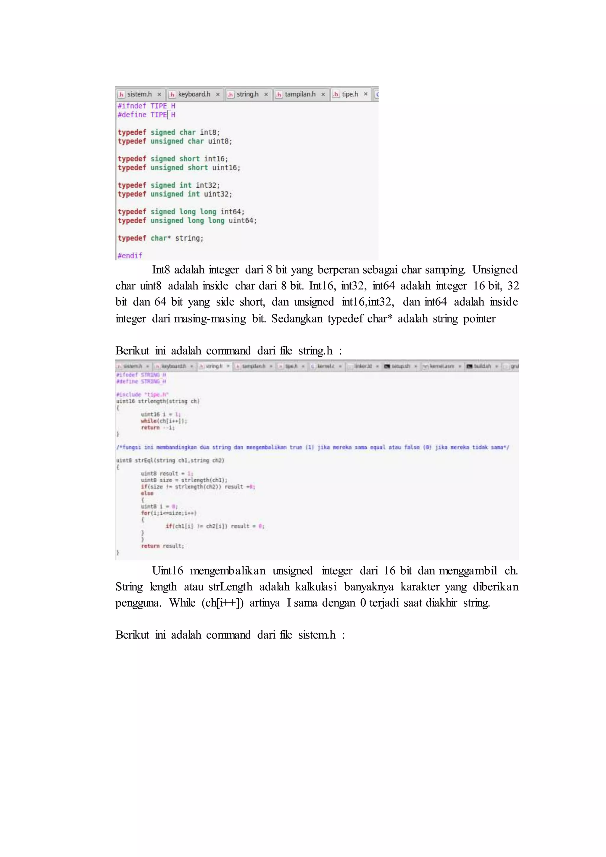 Int8 adalah integer dari 8 bit yang berperan sebagai char samping. Unsigned
char uint8 adalah inside char dari 8 bit. Int16, int32, int64 adalah integer 16 bit, 32
bit dan 64 bit yang side short, dan unsigned int16,int32, dan int64 adalah inside
integer dari masing-masing bit. Sedangkan typedef char* adalah string pointer
Berikut ini adalah command dari file string.h :
Uint16 mengembalikan unsigned integer dari 16 bit dan menggambil ch.
String length atau strLength adalah kalkulasi banyaknya karakter yang diberikan
pengguna. While (ch[i++]) artinya I sama dengan 0 terjadi saat diakhir string.
Berikut ini adalah command dari file sistem.h :
 