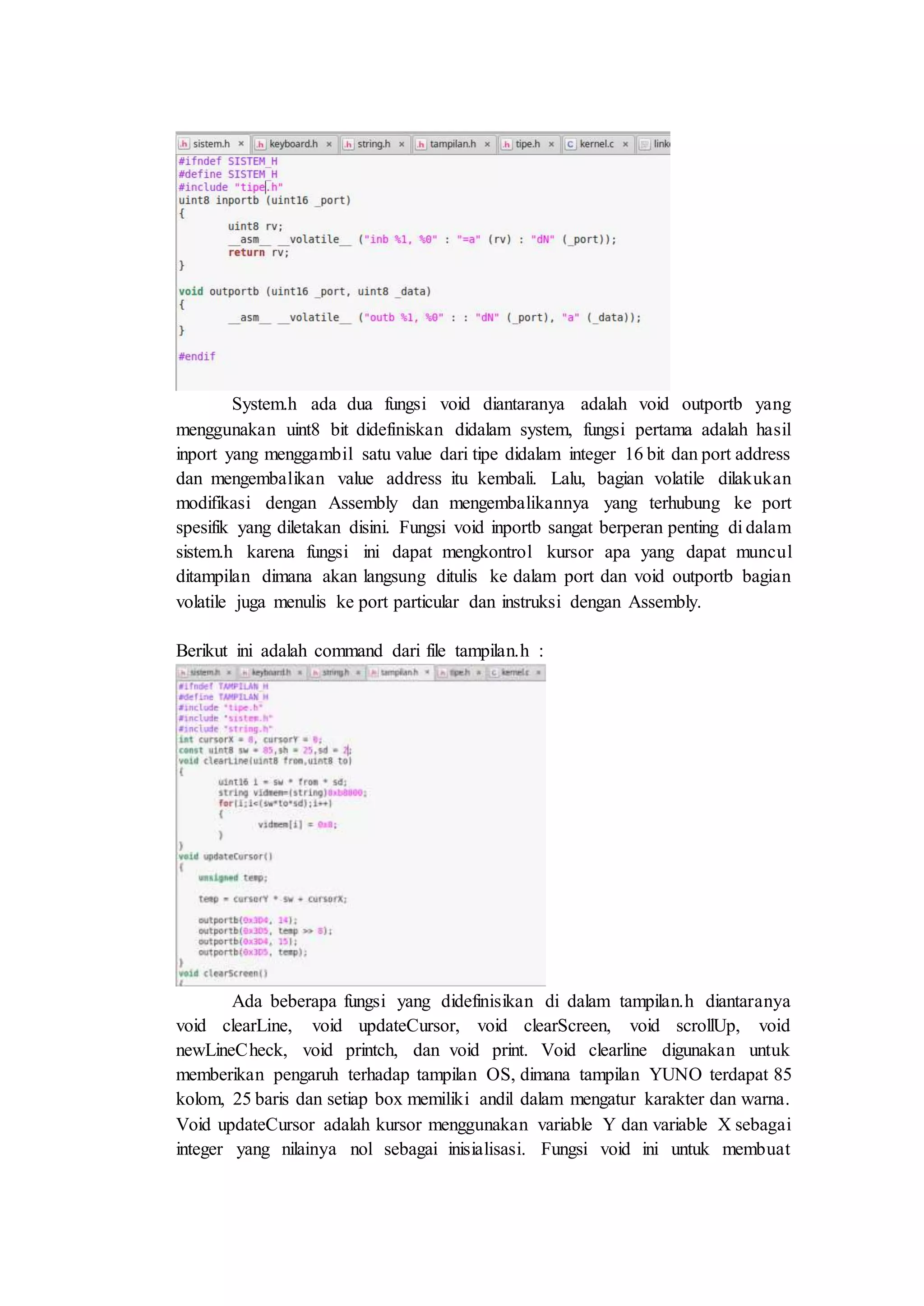 System.h ada dua fungsi void diantaranya adalah void outportb yang
menggunakan uint8 bit didefiniskan didalam system, fungsi pertama adalah hasil
inport yang menggambil satu value dari tipe didalam integer 16 bit dan port address
dan mengembalikan value address itu kembali. Lalu, bagian volatile dilakukan
modifikasi dengan Assembly dan mengembalikannya yang terhubung ke port
spesifik yang diletakan disini. Fungsi void inportb sangat berperan penting di dalam
sistem.h karena fungsi ini dapat mengkontrol kursor apa yang dapat muncul
ditampilan dimana akan langsung ditulis ke dalam port dan void outportb bagian
volatile juga menulis ke port particular dan instruksi dengan Assembly.
Berikut ini adalah command dari file tampilan.h :
Ada beberapa fungsi yang didefinisikan di dalam tampilan.h diantaranya
void clearLine, void updateCursor, void clearScreen, void scrollUp, void
newLineCheck, void printch, dan void print. Void clearline digunakan untuk
memberikan pengaruh terhadap tampilan OS, dimana tampilan YUNO terdapat 85
kolom, 25 baris dan setiap box memiliki andil dalam mengatur karakter dan warna.
Void updateCursor adalah kursor menggunakan variable Y dan variable X sebagai
integer yang nilainya nol sebagai inisialisasi. Fungsi void ini untuk membuat
 