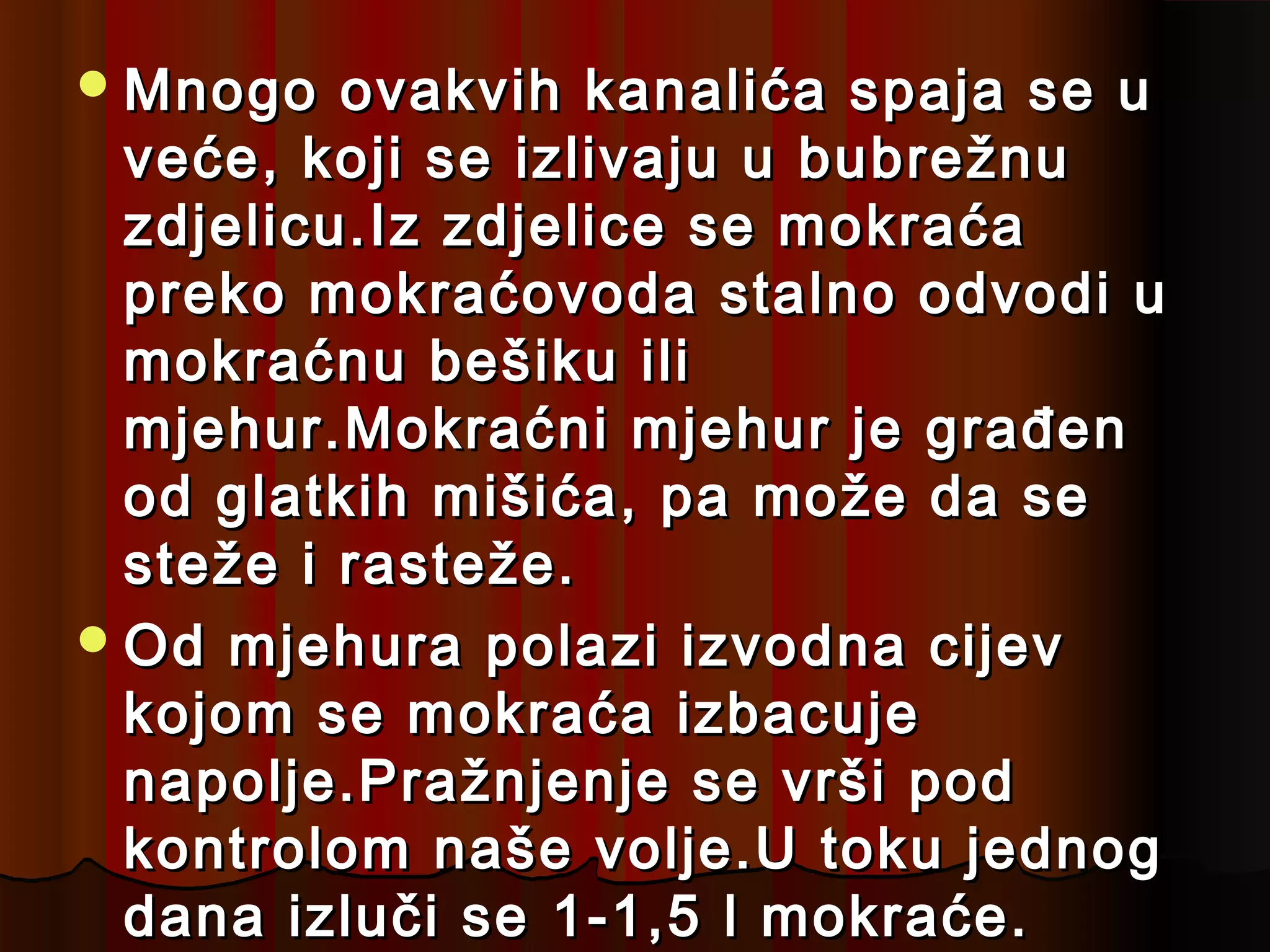  Mnogo   ovakvih kanalića spaja se u
  veće, koji se izlivaju u bubrežnu
  zdjelicu.Iz zdjelice se mokraća
  preko mokraćovoda stalno odvodi u
  mokraćnu bešiku ili
  mjehur.Mokraćni mjehur je građen
  od glatkih mišića, pa može da se
  steže i rasteže.
 Od mjehura polazi izvodna cijev
  kojom se mokraća izbacuje
  napolje.Pražnjenje se vrši pod
  kontrolom naše volje.U toku jednog
  dana izluči se 1-1,5 l mokraće.
 