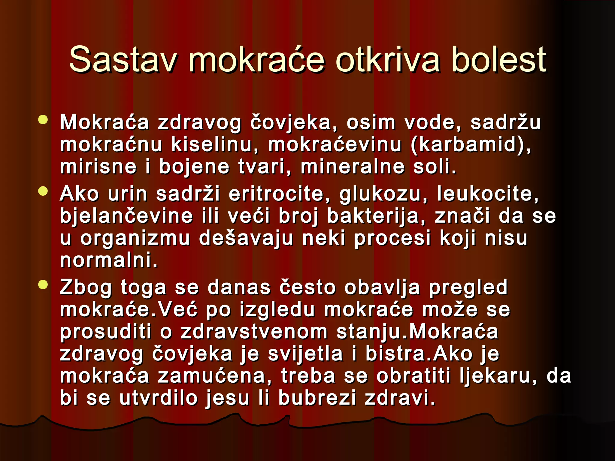 Sastav mokraće otkriva bolest
   Mokraća zdravog čovjeka, osim vode, sadržu
    mokraćnu kiselinu, mokraćevinu (karbamid),
    mirisne i bojene tvari, mineralne soli.
   Ako urin sadrži eritrocite, glukozu, leukocite,
    bjelančevine ili veći broj bakterija, znači da se
    u organizmu dešavaju neki procesi koji nisu
    normalni.
   Zbog toga se danas često obavlja pregled
    mokraće.Već po izgledu mokraće može se
    prosuditi o zdravstvenom stanju.Mokraća
    zdravog čovjeka je svijetla i bistra.Ako je
    mokraća zamućena, treba se obratiti ljekaru, da
    bi se utvrdilo jesu li bubrezi zdravi.
 