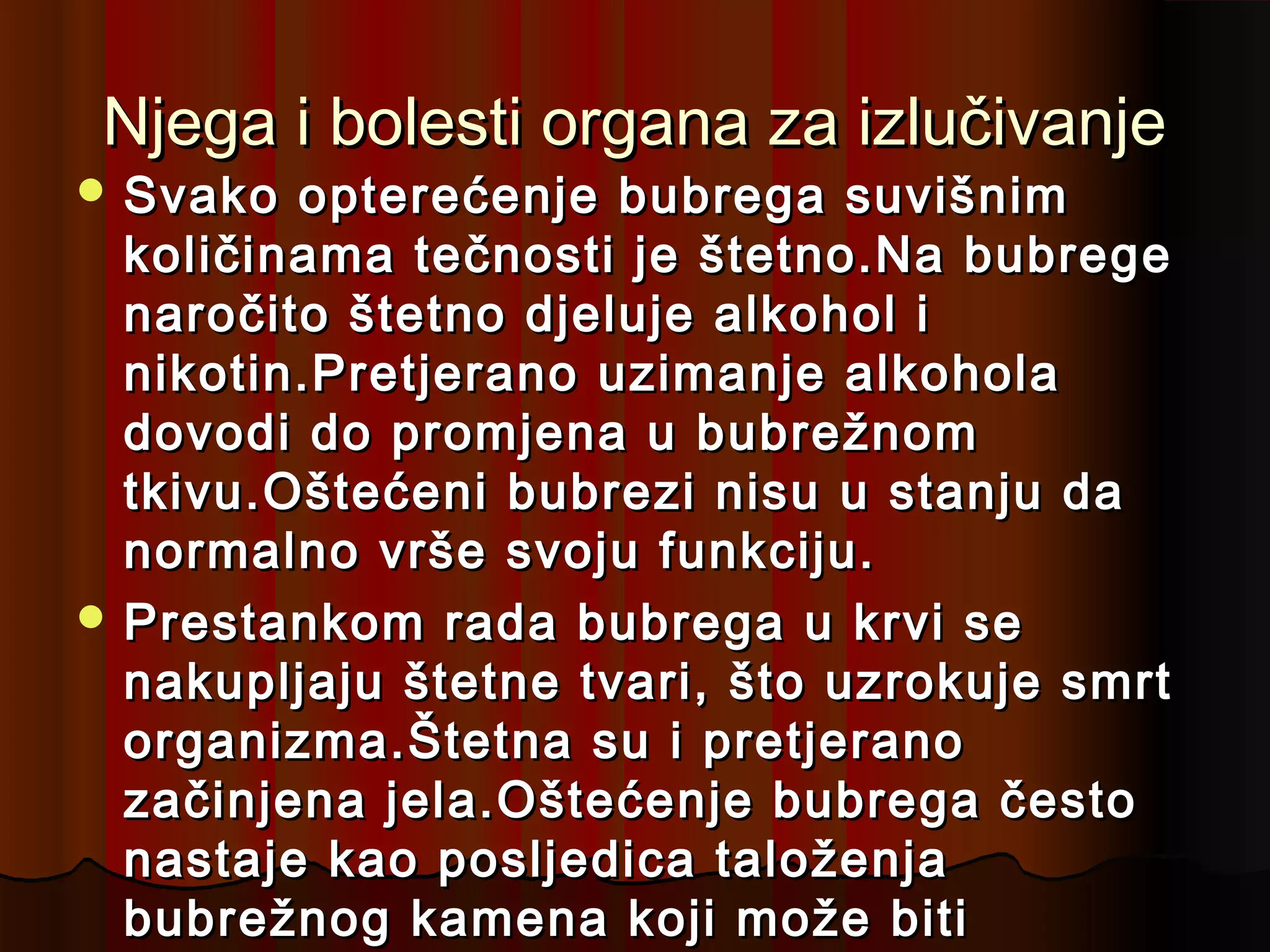 Njega i bolesti organa za izlučivanje
 Svako  opterećenje bubrega suvišnim
  količinama tečnosti je štetno.Na bubrege
  naročito štetno djeluje alkohol i
  nikotin.Pretjerano uzimanje alkohola
  dovodi do promjena u bubrežnom
  tkivu.Oštećeni bubrezi nisu u stanju da
  normalno vrše svoju funkciju.
 Prestankom rada bubrega u krvi se
  nakupljaju štetne tvari, što uzrokuje smrt
  organizma.Štetna su i pretjerano
  začinjena jela.Oštećenje bubrega često
  nastaje kao posljedica taloženja
  bubrežnog kamena koji može biti
 