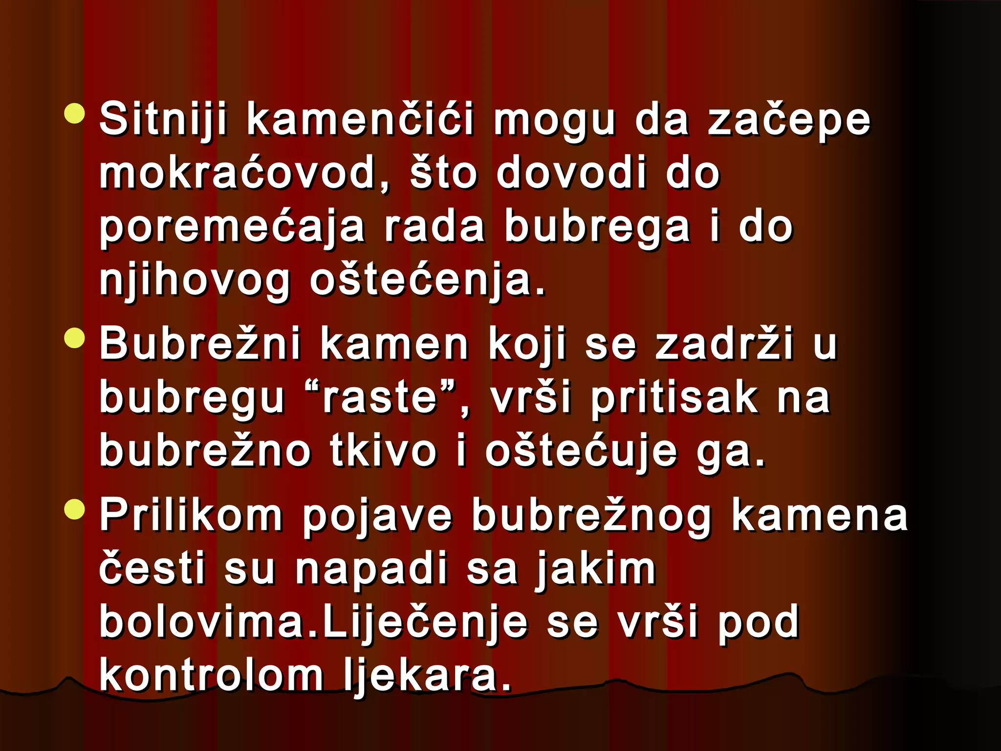  Sitnijikamenčići mogu da začepe
  mokraćovod, što dovodi do
  poremećaja rada bubrega i do
  njihovog oštećenja.
 Bubrežni kamen koji se zadrži u
  bubregu “raste”, vrši pritisak na
  bubrežno tkivo i oštećuje ga.
 Prilikom pojave bubrežnog kamena
  česti su napadi sa jakim
  bolovima.Liječenje se vrši pod
  kontrolom ljekara.
 