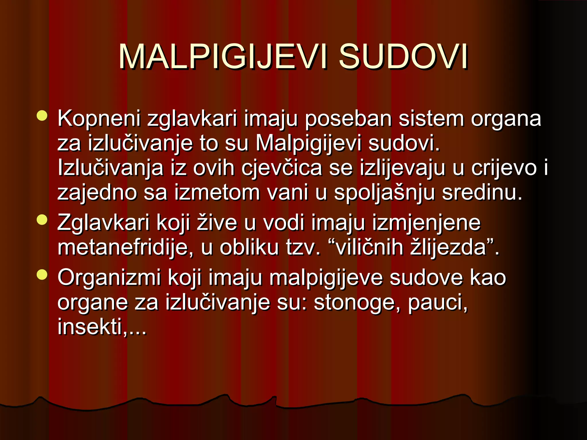 MALPIGIJEVI SUDOVI
 Kopneni zglavkari imaju poseban sistem organa
  za izlučivanje to su Malpigijevi sudovi.
  Izlučivanja iz ovih cjevčica se izlijevaju u crijevo i
  zajedno sa izmetom vani u spoljašnju sredinu.
 Zglavkari koji žive u vodi imaju izmjenjene
  metanefridije, u obliku tzv. “viličnih žlijezda”.
 Organizmi koji imaju malpigijeve sudove kao
  organe za izlučivanje su: stonoge, pauci,
  insekti,...
 