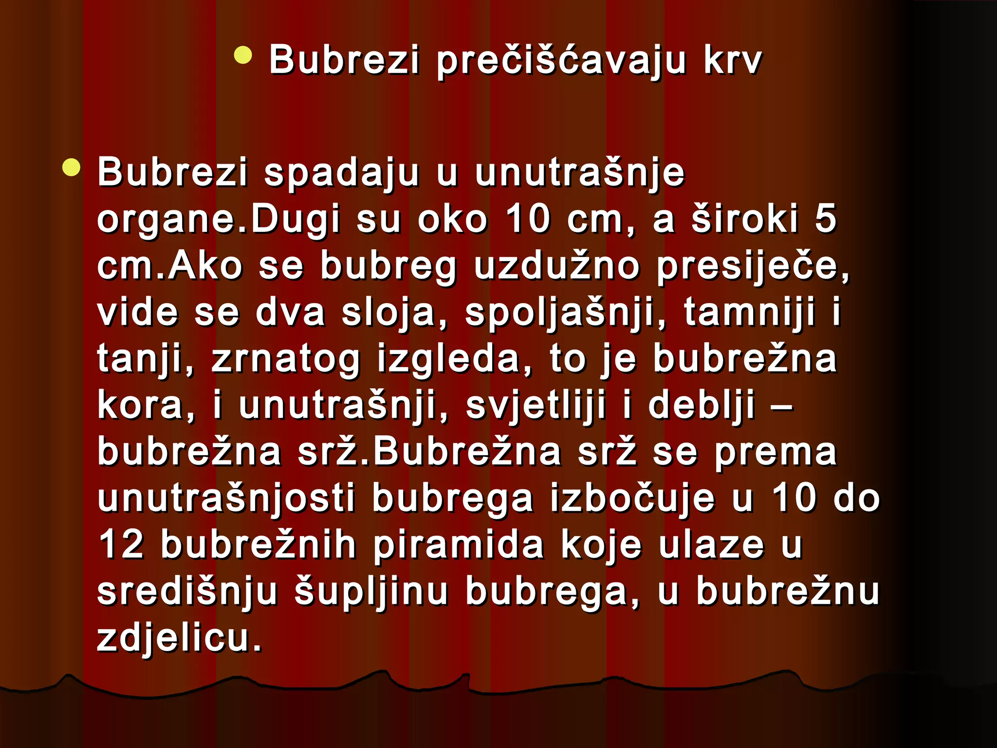  Bubrezi   prečišćavaju krv

 Bubrezi  spadaju u unutrašnje
 organe.Dugi su oko 10 cm, a široki 5
 cm.Ako se bubreg uzdužno presiječe,
 vide se dva sloja, spoljašnji, tamniji i
 tanji, zrnatog izgleda, to je bubrežna
 kora, i unutrašnji, svjetliji i deblji –
 bubrežna srž.Bubrežna srž se prema
 unutrašnjosti bubrega izbočuje u 10 do
 12 bubrežnih piramida koje ulaze u
 središnju šupljinu bubrega, u bubrežnu
 zdjelicu.
 