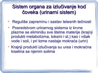 Sistem organa za izlučivanje kodSistem organa za izlučivanje kod
čoveka (urinarni sistem)čoveka (urinarni sistem)

Reguliše zapreminu i sastav telesnih tečnosti

Posredstvom urinarnog sistema iz krvne
plazme se eliminišu sve štetne materije (krajnji
produkti metabolizma, toksini i sl.) kao i višak
vode i soli, i pri tome nastaje mokraća (urin)

Krajnji produkti izlučivanja su urea i mokraćna
kiselina sa njenim solima
 