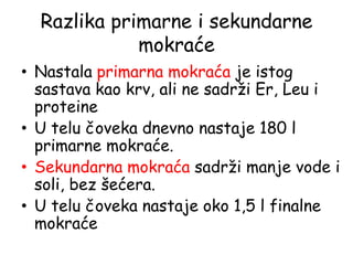 Razlika primarne i sekundarne
mokraće
• Nastala primarna mokraća je istog
sastava kao krv, ali ne sadrži Er, Leu i
proteine
• U telu čoveka dnevno nastaje 180 l
primarne mokraće.
• Sekundarna mokraća sadrži manje vode i
soli, bez šećera.
• U telu čoveka nastaje oko 1,5 l finalne
mokraće
 