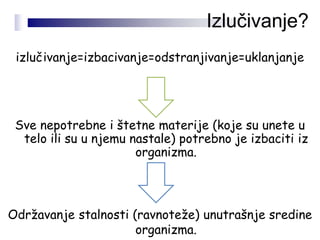 izlučivanje=izbacivanje=odstranjivanje=uklanjanje
Sve nepotrebne i štetne materije (koje su unete u
telo ili su u njemu nastale) potrebno je izbaciti iz
organizma.
Održavanje stalnosti (ravnoteže) unutrašnje sredine
organizma.
Izlučivanje?
 
