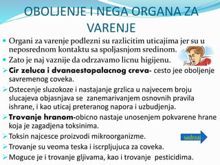 OBOLJENJE I NEGA ORGANA ZA
VARENJE
 Organi za varenje podlezni su razlicitim uticajima jer su u
neposrednom kontaktu sa spoljasnjom sredinom.
 Zato je naj vaznije da odrzavamo licnu higijenu.
Cir zeluca i dvanaestopalacnog creva- cesto jee oboljenje
savremenog coveka.
Ostecenje sluzokoze i nastajanje grzlica u najvecem broju
slucajeva objasnjava se zanemarivanjem osnovnih pravila
ishrane, i kao uticaj preteranog napora i uzbudjenja.
Trovanje hranom-obicno nastaje unosenjem pokvarene hrane
koja je zagadjena toksinima.
Toksin najcesce proizvodi mikroorganizme.
Trovanje su veoma teska i iscrpljujuca za coveka.
Moguce je i trovanje gljivama, kao i trovanje pesticidima.
sadrzaj
 