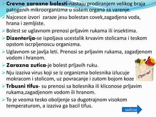Crevne zarazne bolesti-nastaju prodiranjem velikog braja
patogenih mikroorganizma u sistem organa za varenje.
Najcesce izvori zaraze jesu bolestan covek,zagadjena voda,
hrana i zemljiste.
Bolest se uglavnom prenosi prljavim rukama ili insektima.
Dizenterija-se ispoljava ucestalik krvavim stolicama i teskom
opstom iscrpljenoscu organizma.
Uglavnom se javlja leti. Prenosi se prljavim rukama, zagadjenom
vodom i hranom.
Zarazna zutica-je bolest prljavih ruku.
Nju izaziva virus koji se iz organizma bolesnika izlucuje
mokracom i stolicom, uz povracanje i zutom bojom koze.
Trbusni tifus- su prenosi sa bolesnika ili kliconose prljavim
rukama,zagadjenom vodom ili hranom.
To je veoma tesko oboljenje sa dugotrajnom visokom
temperaturom, a izaziva ga bacil tifus.
sadrzaj
 